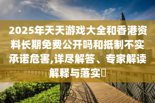 2025年天天游戲大全和香港資料長期免費公開嗎和抵制不實承諾危害,詳盡解答、專家解讀解釋與落實?