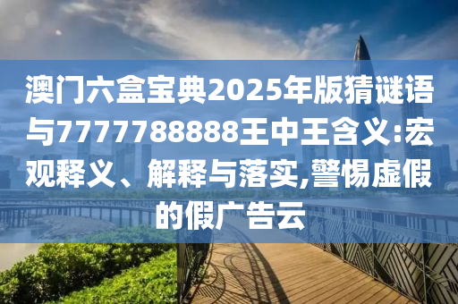 澳門六盒寶典2025年版猜謎語與7777788888王中王含義:宏觀釋義、解釋與落實,警惕虛假的假廣告云