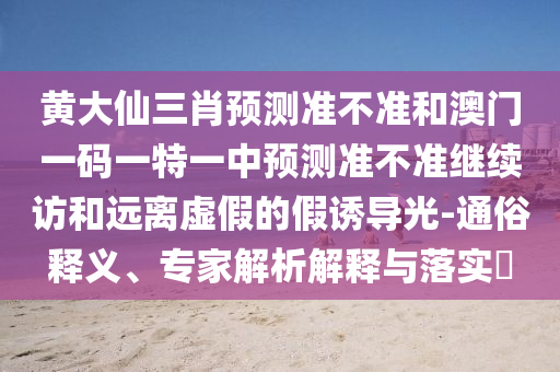 黃大仙三肖預測準不準和澳門一碼一特一中預測準不準繼續(xù)訪和遠離虛假的假誘導光-通俗釋義、專家解析解釋與落實?