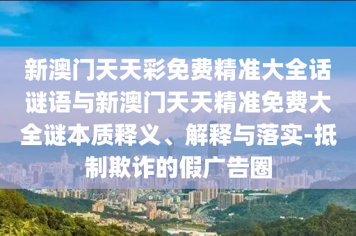 新澳門天天彩免費精準大全話謎語與新澳門天天精準免費大全謎本質釋義、解釋與落實-抵制欺詐的假廣告圈