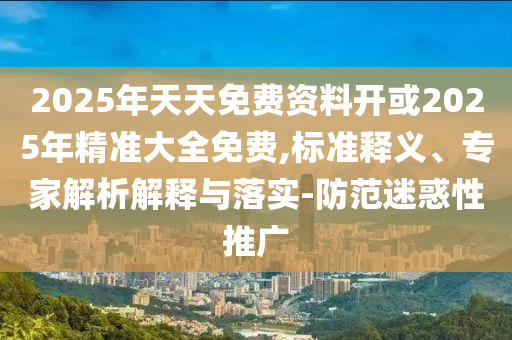 2025年天天免費(fèi)資料開或2025年精準(zhǔn)大全免費(fèi),標(biāo)準(zhǔn)釋義、專家解析解釋與落實(shí)-防范迷惑性推廣