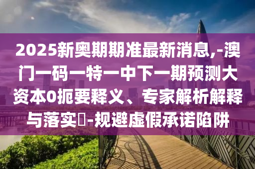 2025新奧期期準(zhǔn)最新消息,-澳門一碼一特一中下一期預(yù)測大資本0扼要釋義、專家解析解釋與落實(shí)?-規(guī)避虛假承諾陷阱