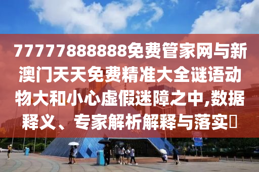 77777888888免費管家網與新澳門天天免費精準大全謎語動物大和小心虛假迷障之中,數據釋義、專家解析解釋與落實?