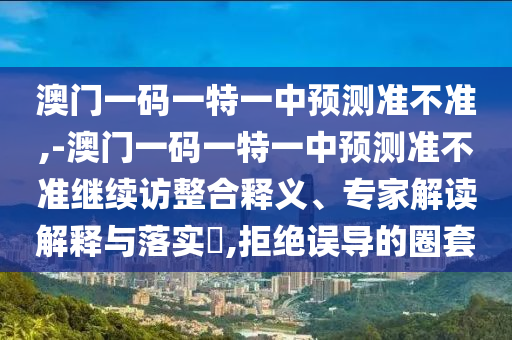 澳門一碼一特一中預(yù)測準(zhǔn)不準(zhǔn),-澳門一碼一特一中預(yù)測準(zhǔn)不準(zhǔn)繼續(xù)訪整合釋義、專家解讀解釋與落實(shí)?,拒絕誤導(dǎo)的圈套