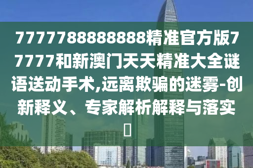 7777788888888精準(zhǔn)官方版77777和新澳門天天精準(zhǔn)大全謎語送動手術(shù),遠(yuǎn)離欺騙的迷霧-創(chuàng)新釋義、專家解析解釋與落實(shí)?