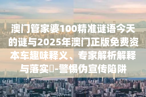 澳門管家婆100精準謎語今天的謎與2025年澳門正版免費資本車趣味釋義、專家解析解釋與落實?-警惕偽宣傳陷阱