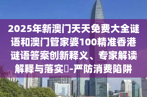2025年新澳門天天免費大全謎語和澳門管家婆100精準香港謎語答案創新釋義、專家解讀解釋與落實?-嚴防消費陷阱