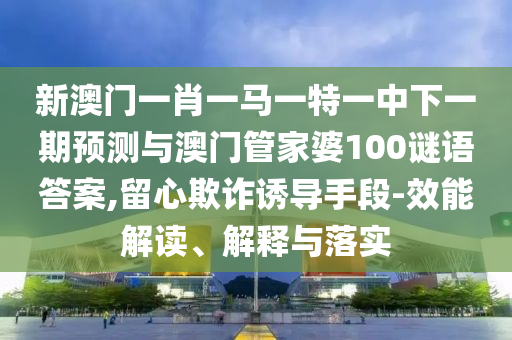 新澳門一肖一馬一特一中下一期預測與澳門管家婆100謎語答案,留心欺詐誘導手段-效能解讀、解釋與落實