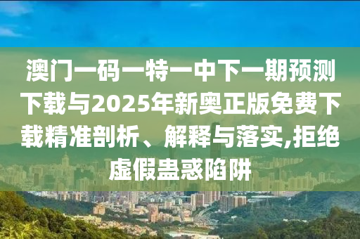 澳門一碼一特一中下一期預測下載與2025年新奧正版免費下載精準剖析、解釋與落實,拒絕虛假蠱惑陷阱