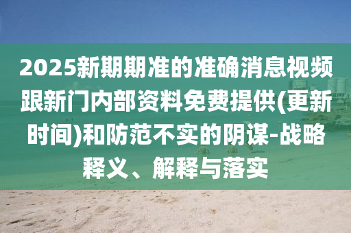 2025新期期準的準確消息視頻跟新門內部資料免費提供(更新時間)和防范不實的陰謀-戰略釋義、解釋與落實