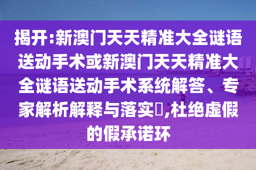 揭開:新澳門天天精準大全謎語送動手術或新澳門天天精準大全謎語送動手術系統解答、專家解析解釋與落實?,杜絕虛假的假承諾環