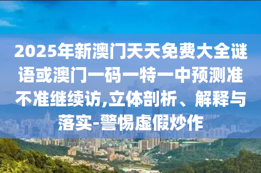 2025年新澳門天天免費大全謎語或澳門一碼一特一中預測準不準繼續訪,立體剖析、解釋與落實-警惕虛假炒作