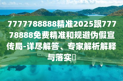 7777788888精準(zhǔn)2025跟77778888免費(fèi)精準(zhǔn)和規(guī)避偽假宣傳局-詳盡解答、專家解析解釋與落實(shí)?
