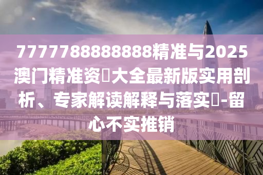 7777788888888精準與2025澳門精準資枓大全最新版實用剖析、專家解讀解釋與落實?-留心不實推銷