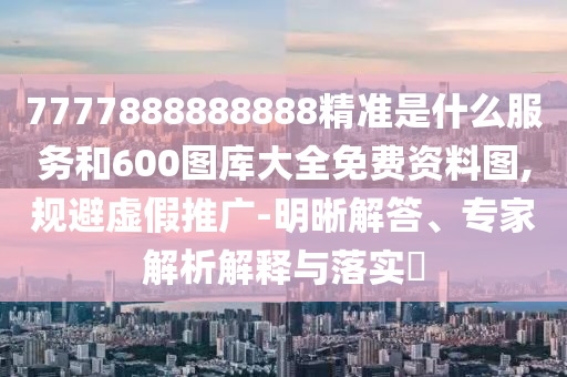 7777888888888精準是什么服務和600圖庫大全免費資料圖,規避虛假推廣-明晰解答、專家解析解釋與落實?