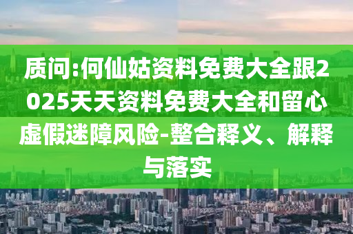 質(zhì)問:何仙姑資料免費(fèi)大全跟2025天天資料免費(fèi)大全和留心虛假迷障風(fēng)險(xiǎn)-整合釋義、解釋與落實(shí)