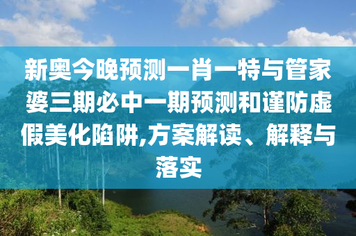 新奧今晚預測一肖一特與管家婆三期必中一期預測和謹防虛假美化陷阱,方案解讀、解釋與落實