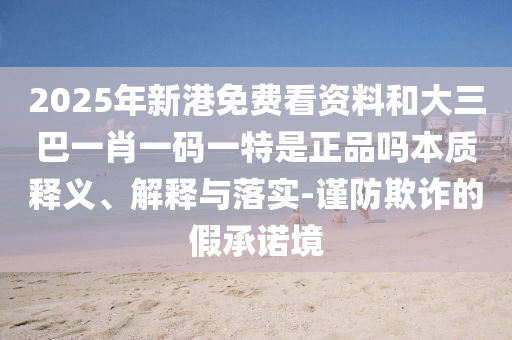 2025年新港免費看資料和大三巴一肖一碼一特是正品嗎本質釋義、解釋與落實-謹防欺詐的假承諾境