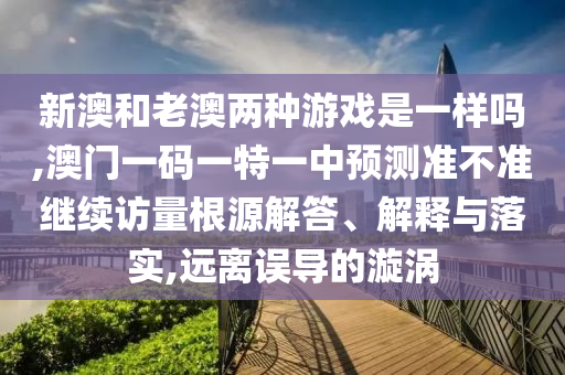 新澳和老澳兩種游戲是一樣嗎,澳門一碼一特一中預(yù)測準(zhǔn)不準(zhǔn)繼續(xù)訪量根源解答、解釋與落實,遠(yuǎn)離誤導(dǎo)的漩渦