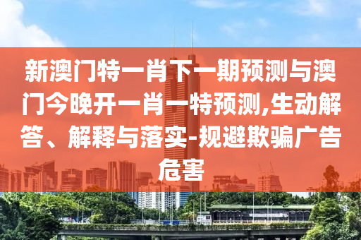 新澳門特一肖下一期預測與澳門今晚開一肖一特預測,生動解答、解釋與落實-規避欺騙廣告危害
