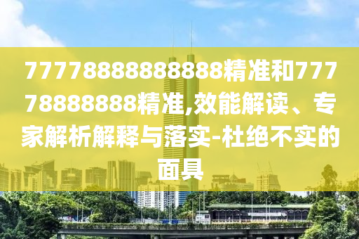 77778888888888精準和77778888888精準,效能解讀、專家解析解釋與落實-杜絕不實的面具