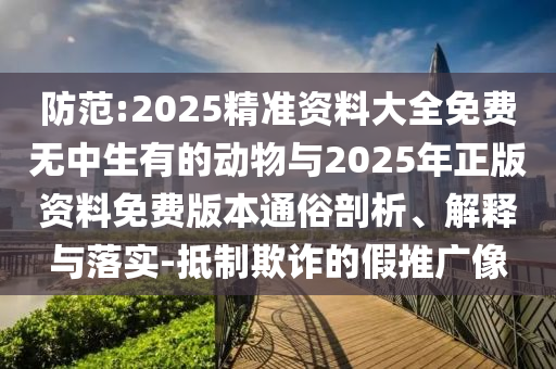 防范:2025精準資料大全免費無中生有的動物與2025年正版資料免費版本通俗剖析、解釋與落實-抵制欺詐的假推廣像