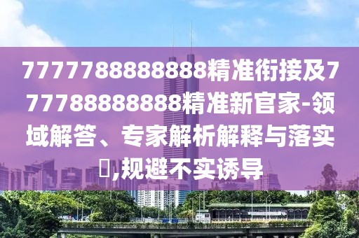 7777788888888精準銜接及777788888888精準新官家-領域解答、專家解析解釋與落實?,規避不實誘導