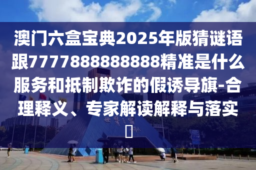 澳門六盒寶典2025年版猜謎語跟7777888888888精準是什么服務和抵制欺詐的假誘導旗-合理釋義、專家解讀解釋與落實?