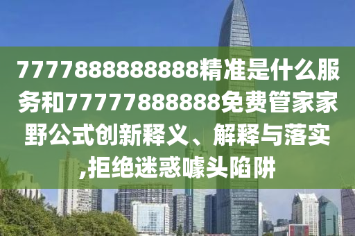7777888888888精準是什么服務和77777888888免費管家家野公式創新釋義、解釋與落實,拒絕迷惑噱頭陷阱