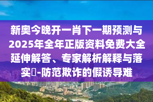 新奧今晚開一肖下一期預測與2025年全年正版資料免費大全延伸解答、專家解析解釋與落實?-防范欺詐的假誘導難