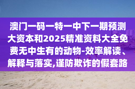 澳門(mén)一碼一特一中下一期預(yù)測(cè)大資本和2025精準(zhǔn)資料大全免費(fèi)無(wú)中生有的動(dòng)物-效率解讀、解釋與落實(shí),謹(jǐn)防欺詐的假套路