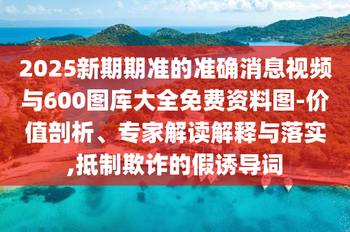 2025新期期準的準確消息視頻與600圖庫大全免費資料圖-價值剖析、專家解讀解釋與落實,抵制欺詐的假誘導詞