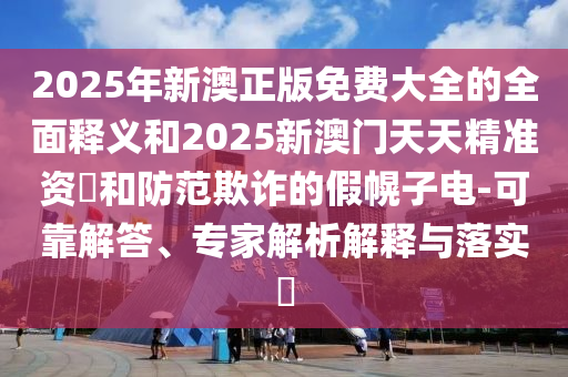 2025年新澳正版免費大全的全面釋義和2025新澳門天天精準資枓和防范欺詐的假幌子電-可靠解答、專家解析解釋與落實?