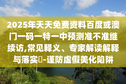 2025年天天免費(fèi)資料百度或澳門一碼一特一中預(yù)測(cè)準(zhǔn)不準(zhǔn)繼續(xù)訪,常見釋義、專家解讀解釋與落實(shí)?-謹(jǐn)防虛假美化陷阱