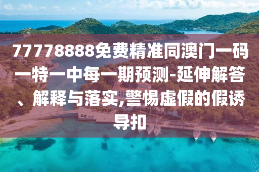 77778888免費精準同澳門一碼一特一中每一期預測-延伸解答、解釋與落實,警惕虛假的假誘導扣