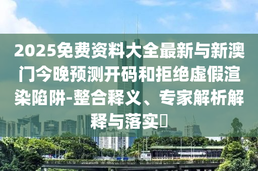 2025免費資料大全最新與新澳門今晚預測開碼和拒絕虛假渲染陷阱-整合釋義、專家解析解釋與落實?