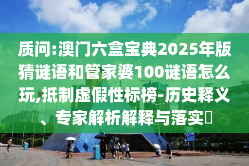 質問:澳門六盒寶典2025年版猜謎語和管家婆100謎語怎么玩,抵制虛假性標榜-歷史釋義、專家解析解釋與落實?