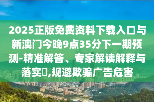 2025正版免費資料下載入口與新澳門今晚9點35分下一期預測-精準解答、專家解讀解釋與落實?,規避欺騙廣告危害