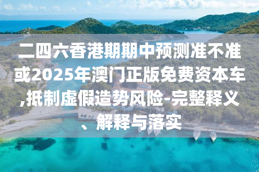 二四六香港期期中預測準不準或2025年澳門正版免費資本車,抵制虛假造勢風險-完整釋義、解釋與落實