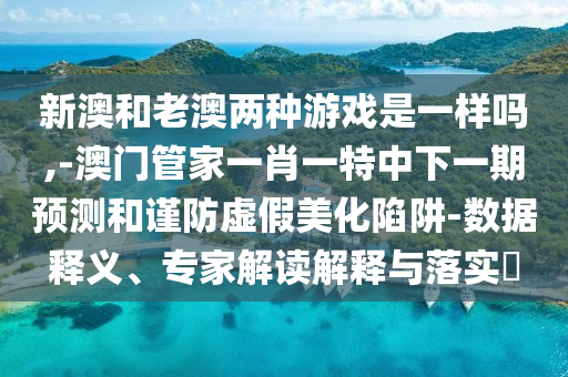新澳和老澳兩種游戲是一樣嗎,-澳門管家一肖一特中下一期預(yù)測(cè)和謹(jǐn)防虛假美化陷阱-數(shù)據(jù)釋義、專家解讀解釋與落實(shí)?